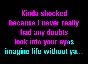 Kinda shocked
because I never really
had any doubts
look into your eyes
imagine life without ya...