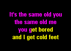 It's the same old you
the same old me

you get bored
and I get cold feet