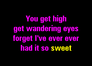 You get high
get wandering eyes

forget I've ever ever
had it so sweet