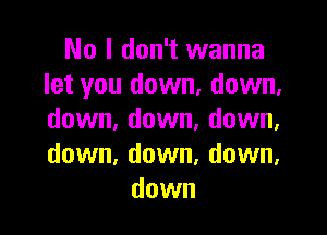 No I don't wanna
let you down, down,

down. down. down,
down, down, down,
down