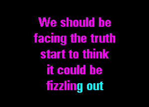 We should be
facing the truth

start to think
it could he
fizzling out