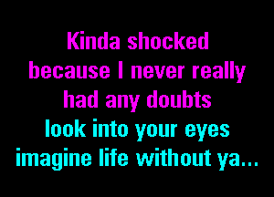 Kinda shocked
because I never really
had any doubts
look into your eyes
imagine life without ya...