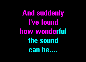 And suddenly
I've found

how wonderful
the sound
can be....