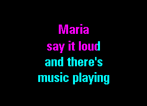 Maria
say it loud

and there's
music playing