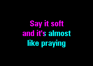 Say it soft

and it's almost
like praying