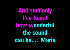 And suddenly
I've found

how wonderful
the sound
can be.... Maria