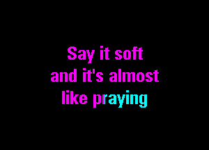 Say it soft

and it's almost
like praying