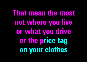 That mean the most
not where you live

or what you drive
or the price tag
on your clothes