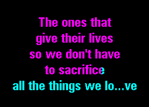 The ones that
give their lives

so we don't have
to sacrifice
all the things we lo...ve