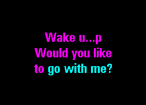 Wake u...p

Would you like
to go with me?