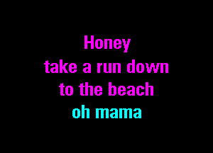 Honey
take a run down

to the beach
oh mama