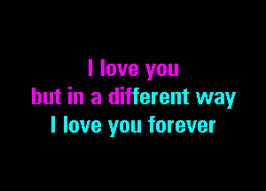 I love you

but in a different way
I love you forever