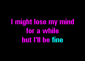 I might lose my mind

for a while
but I'll be fine