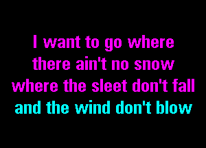 I want to go where
there ain't no snow
where the sleet don't fall
and the wind don't blow