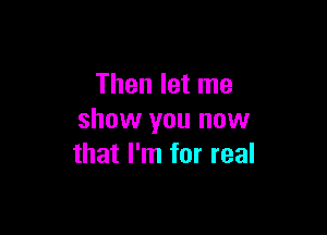 Then let me

show you now
that I'm for real