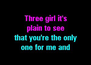 Three girl it's
plain to see

that you're the only
one for me and