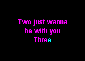 Two just wanna

be with you
Three