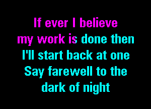 If ever I believe
my work is done then

I'll start back at one
Say farewell to the
dark of night