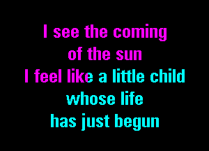 I see the coming
of the sun

I feel like a little child
whose life
has just begun