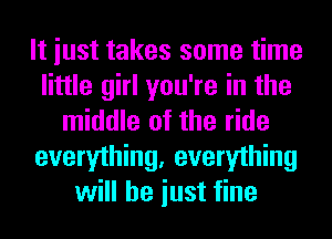 It iust takes some time
little girl you're in the
middle of the ride
everything, everything
will he iust fine