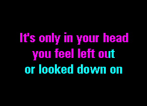 It's only in your head

you feel left out
or looked down on