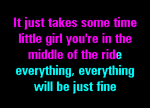 It iust takes some time
little girl you're in the
middle of the ride
everything, everything
will he iust fine