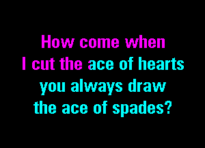 How come when
I cut the ace of hearts

you always draw
the ace of spades?