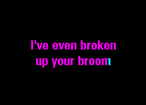 I've even broken

up your broom