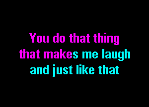 You do that thing

that makes me laugh
and iust like that