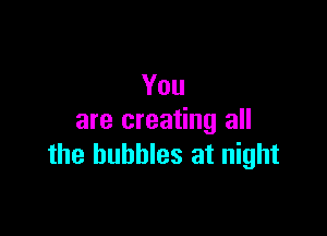 You

are creating all
the bubbles at night