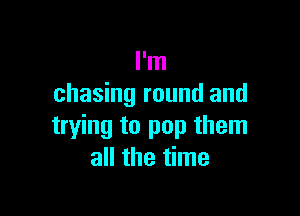 I'm
chasing round and

trying to pop them
all the time