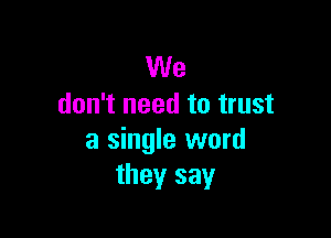 We
don't need to trust

a single word
they say