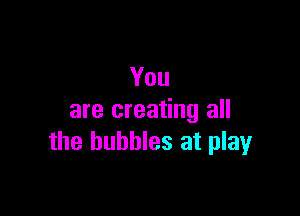 You

are creating all
the bubbles at play