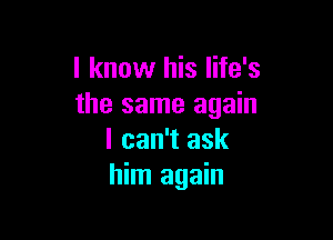 I know his life's
the same again

I can't ask
him again