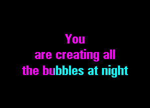 You

are creating all
the bubbles at night