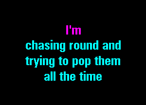 I'm
chasing round and

trying to pop them
all the time