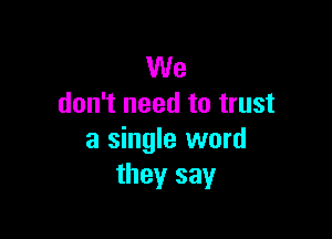 We
don't need to trust

a single word
they say