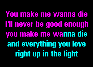 You make me wanna die
I'll never be good enough
you make me wanna die
and everything you love
right up in the light