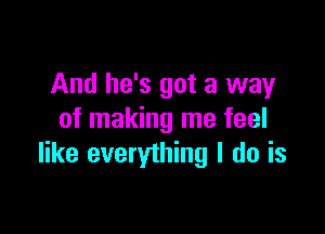 And he's got a way

of making me feel
like everything I do is