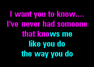 I want you to know....
I've never had someone

that knows me
like you do
the way you do