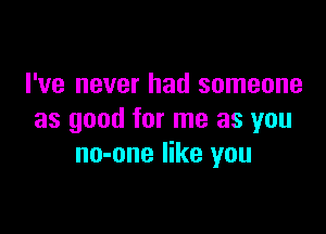 I've never had someone

as good for me as you
no-one like you