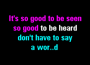 It's so good to be seen
so good to he heard

don't have to say
a wor..d