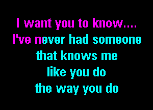 I want you to know....
I've never had someone

that knows me
like you do
the way you do