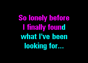 So lonely before
I finally found

what I've been
looking for...