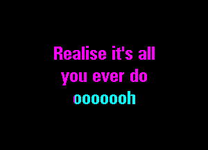 Realise it's all

you ever do
ooooooh