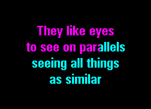 They like eyes
to see on parallels

seeing all things
as similar