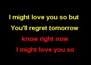 I might love you so but
You'll regret tomorrow

know right now

I might love you so