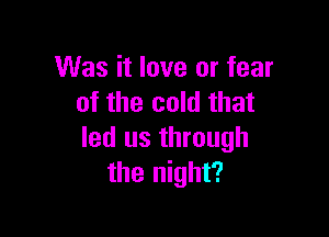 Was it love or fear
of the cold that

led us through
the night?