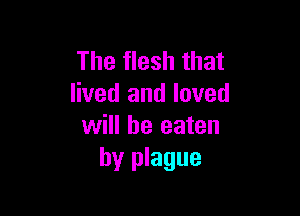The flesh that
lived and loved

will be eaten
by plague