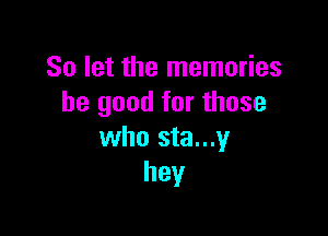So let the memories
be good for those

who sta...y
hey